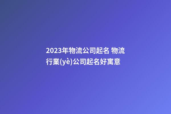 2023年物流公司起名 物流行業(yè)公司起名好寓意-第1張-公司起名-玄機(jī)派